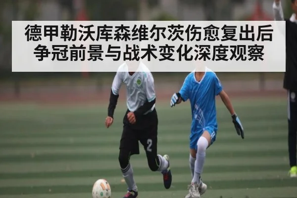 德甲勒沃库森维尔茨伤愈复出后争冠前景与战术变化深度观察