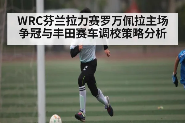 WRC芬兰拉力赛罗万佩拉主场争冠与丰田赛车调校策略分析