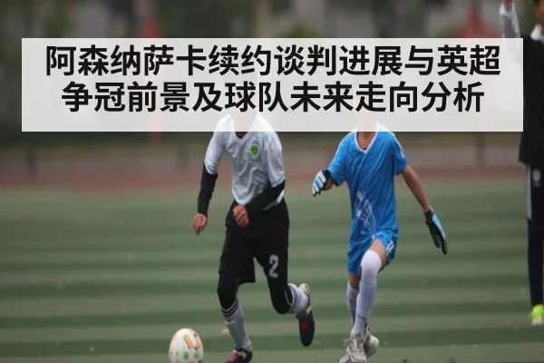 阿森纳萨卡续约谈判进展与英超争冠前景及球队未来走向分析
