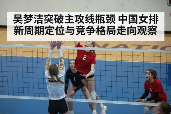 吴梦洁突破主攻线瓶颈 中国女排新周期定位与竞争格局走向观察